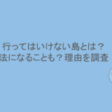 行ってはいけない島とは？違法になることも？理由を調査！